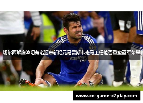 切尔西解雇波切蒂诺迎来新纪元马雷斯卡走马上任能否重塑蓝军荣耀