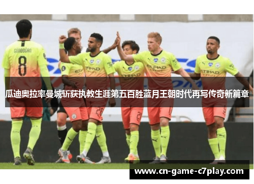 瓜迪奥拉率曼城斩获执教生涯第五百胜蓝月王朝时代再写传奇新篇章