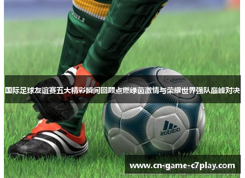 国际足球友谊赛五大精彩瞬间回顾点燃绿茵激情与荣耀世界强队巅峰对决